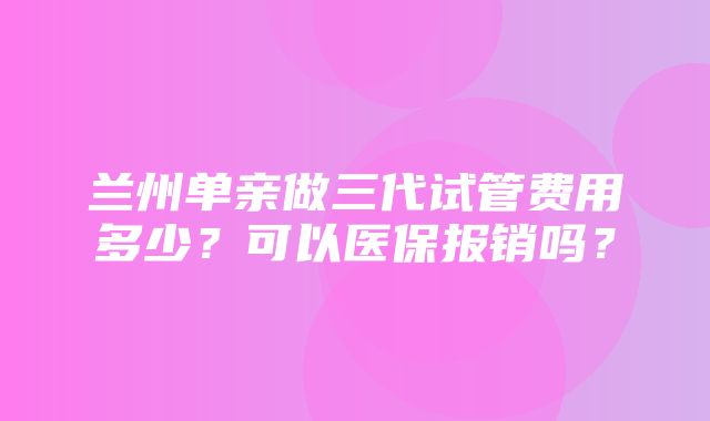 兰州单亲做三代试管费用多少？可以医保报销吗？