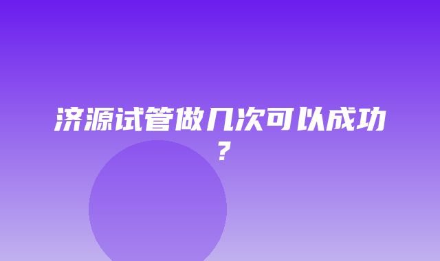 济源试管做几次可以成功？