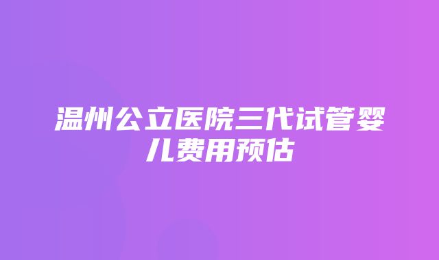 温州公立医院三代试管婴儿费用预估