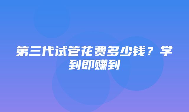 第三代试管花费多少钱？学到即赚到