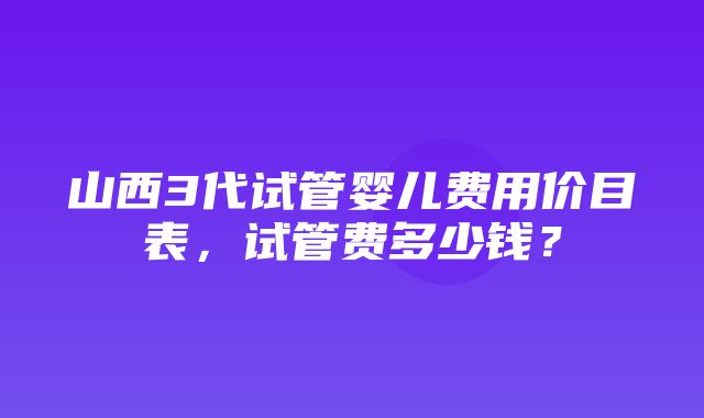 山西3代试管婴儿费用价目表，试管费多少钱？