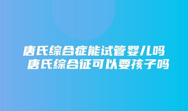 唐氏综合症能试管婴儿吗 唐氏综合征可以要孩子吗