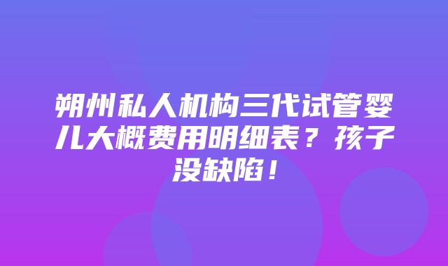 朔州私人机构三代试管婴儿大概费用明细表？孩子没缺陷！