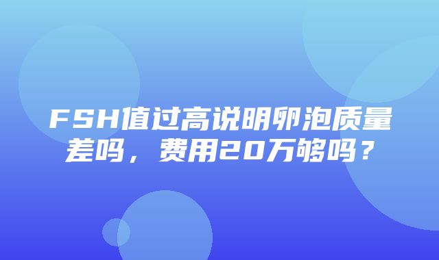 FSH值过高说明卵泡质量差吗，费用20万够吗？