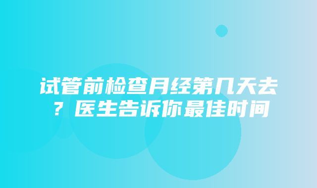 试管前检查月经第几天去？医生告诉你最佳时间