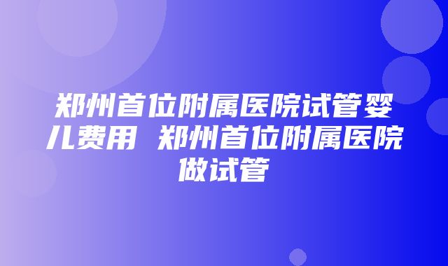 郑州首位附属医院试管婴儿费用 郑州首位附属医院做试管