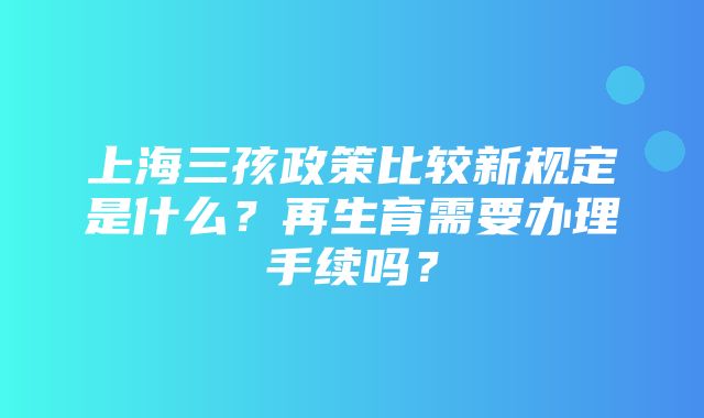 上海三孩政策比较新规定是什么？再生育需要办理手续吗？