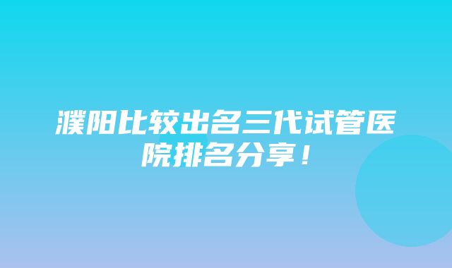 濮阳比较出名三代试管医院排名分享！