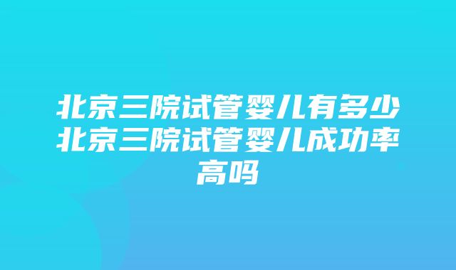 北京三院试管婴儿有多少北京三院试管婴儿成功率高吗