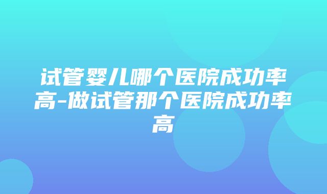 试管婴儿哪个医院成功率高-做试管那个医院成功率高