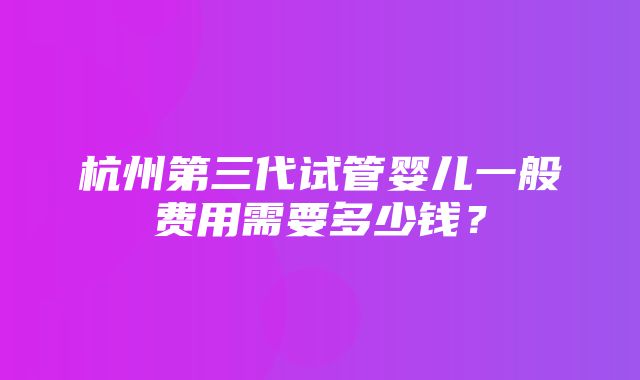 杭州第三代试管婴儿一般费用需要多少钱？