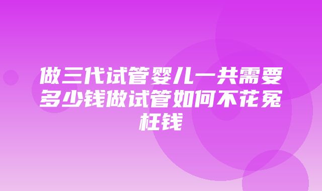 做三代试管婴儿一共需要多少钱做试管如何不花冤枉钱