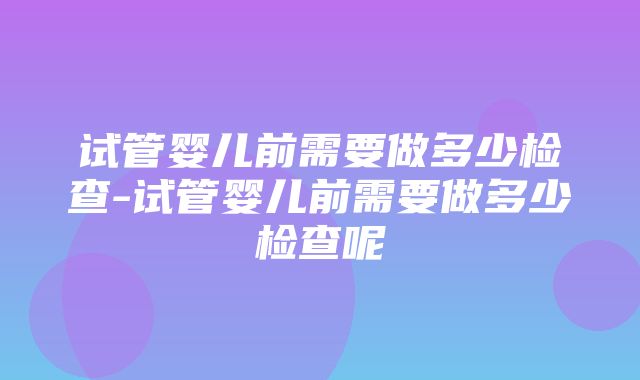 试管婴儿前需要做多少检查-试管婴儿前需要做多少检查呢