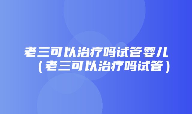 老三可以治疗吗试管婴儿（老三可以治疗吗试管）