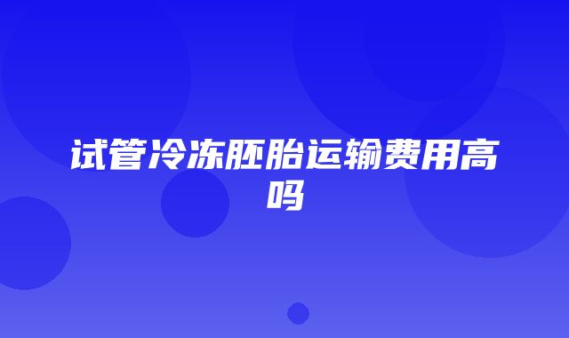 试管冷冻胚胎运输费用高吗