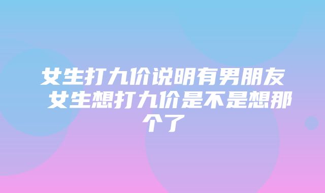 女生打九价说明有男朋友 女生想打九价是不是想那个了