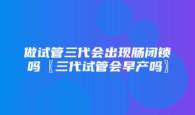 做试管三代会出现肠闭锁吗〖三代试管会早产吗〗