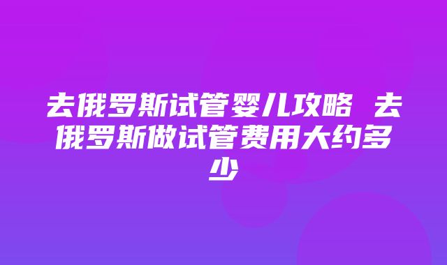 去俄罗斯试管婴儿攻略 去俄罗斯做试管费用大约多少