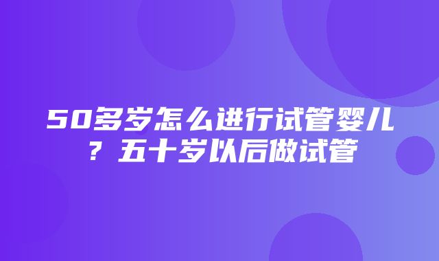 50多岁怎么进行试管婴儿？五十岁以后做试管