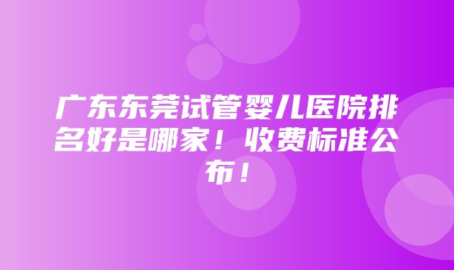 广东东莞试管婴儿医院排名好是哪家！收费标准公布！