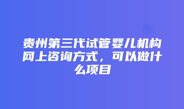 贵州第三代试管婴儿机构网上咨询方式，可以做什么项目