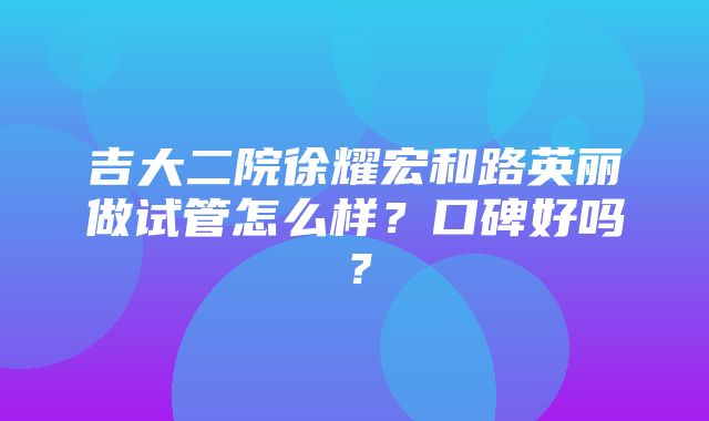 吉大二院徐耀宏和路英丽做试管怎么样？口碑好吗？