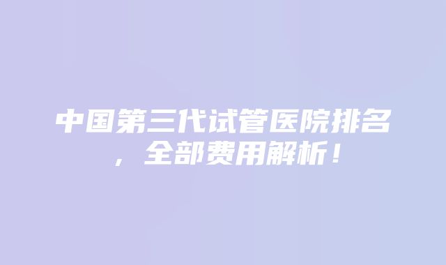 中国第三代试管医院排名，全部费用解析！