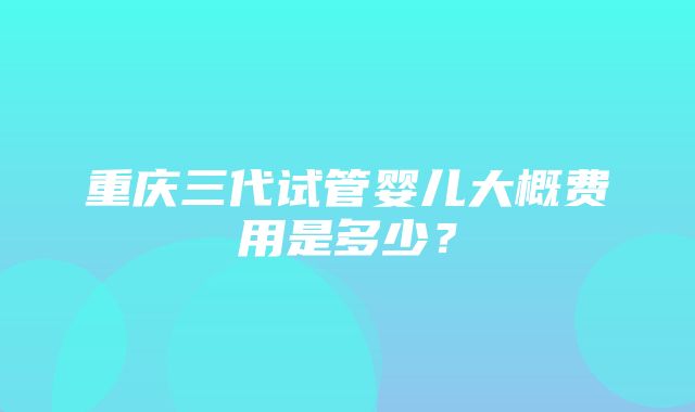 重庆三代试管婴儿大概费用是多少？