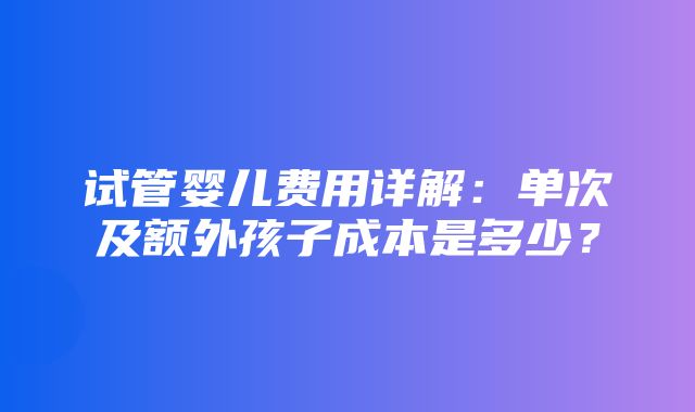 试管婴儿费用详解：单次及额外孩子成本是多少？