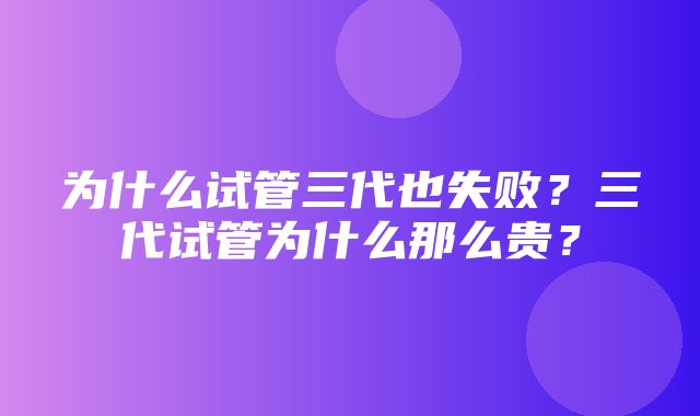 为什么试管三代也失败？三代试管为什么那么贵？