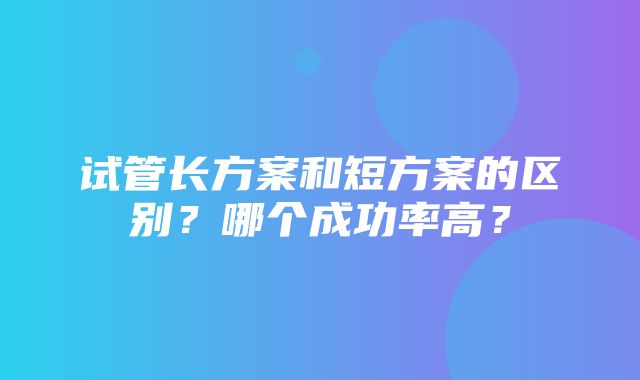 试管长方案和短方案的区别？哪个成功率高？