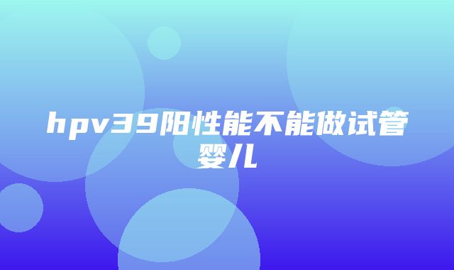 hpv39阳性能不能做试管婴儿