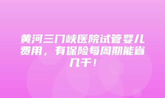 黄河三门峡医院试管婴儿费用，有保险每周期能省几千！