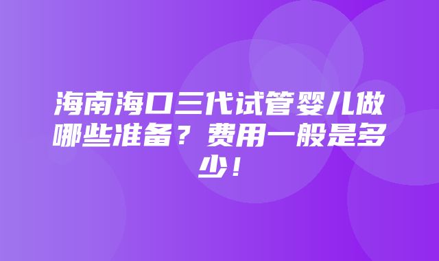 海南海口三代试管婴儿做哪些准备？费用一般是多少！