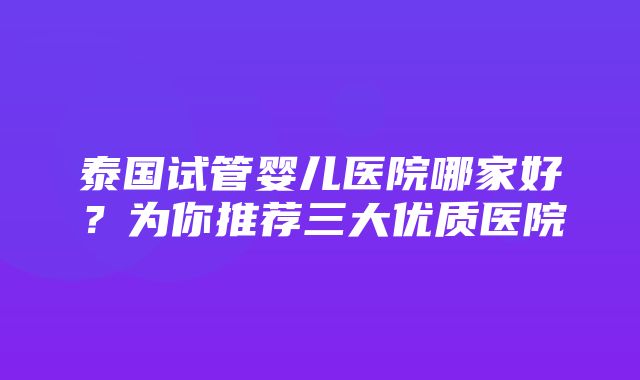 泰国试管婴儿医院哪家好？为你推荐三大优质医院