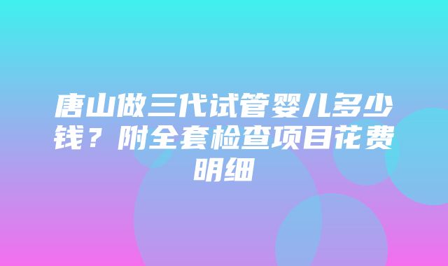 唐山做三代试管婴儿多少钱？附全套检查项目花费明细