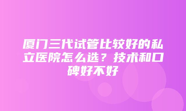 厦门三代试管比较好的私立医院怎么选？技术和口碑好不好