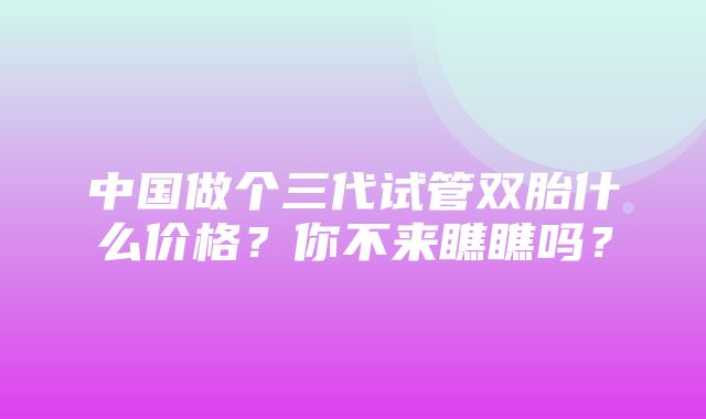 中国做个三代试管双胎什么价格？你不来瞧瞧吗？