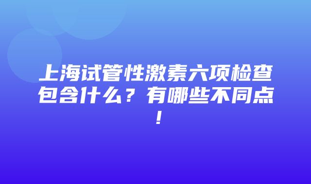 上海试管性激素六项检查包含什么？有哪些不同点！