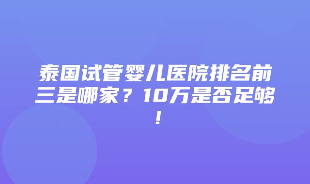 泰国试管婴儿医院排名前三是哪家？10万是否足够！