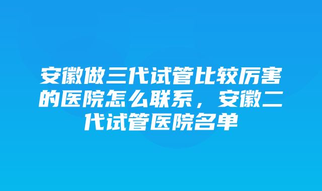 安徽做三代试管比较厉害的医院怎么联系，安徽二代试管医院名单