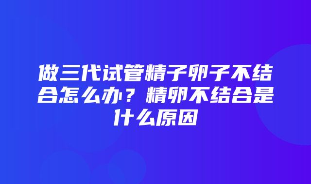 做三代试管精子卵子不结合怎么办？精卵不结合是什么原因