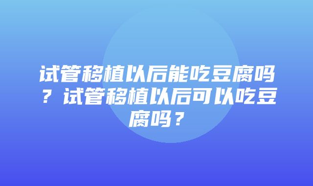 试管移植以后能吃豆腐吗？试管移植以后可以吃豆腐吗？