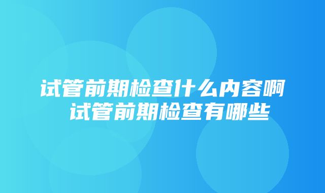 试管前期检查什么内容啊 试管前期检查有哪些