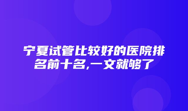 宁夏试管比较好的医院排名前十名,一文就够了