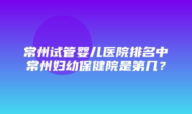 常州试管婴儿医院排名中常州妇幼保健院是第几？