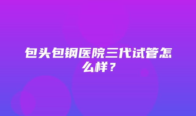 包头包钢医院三代试管怎么样？