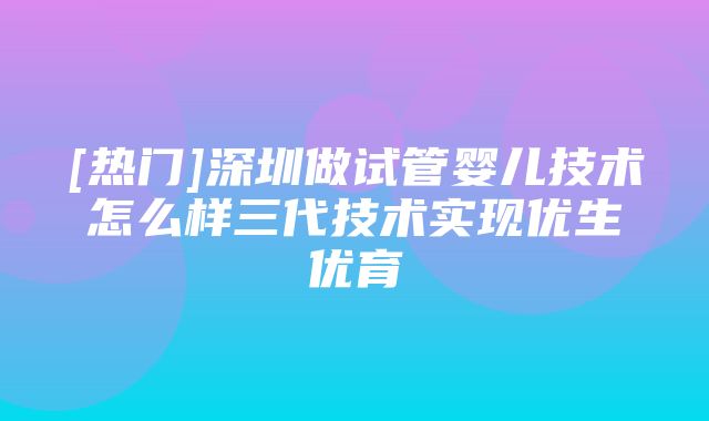 [热门]深圳做试管婴儿技术怎么样三代技术实现优生优育