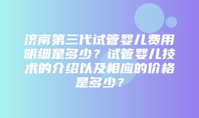 济南第三代试管婴儿费用明细是多少？试管婴儿技术的介绍以及相应的价格是多少？