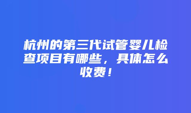 杭州的第三代试管婴儿检查项目有哪些，具体怎么收费！